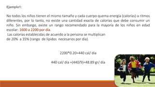 Ejemplo1:
No todos los niños tienen el mismo tamaño y cada cuerpo quema energía (calorías) a ritmos
diferentes, por lo tanto, no existe una cantidad exacta de calorías que debe consumir un
niño. Sin embargo, existe un rango recomendado para la mayoría de los niños en edad
escolar: 1600 a 2200 por día.
Las calorías establecidas de acuerdo a la persona se multiplican
de 20% a 35% (rango de lípidos necesarios por día).
2200*0.20=440 cal/ día
440 cal/ día =(440/9)=48.89 gr/ día
 