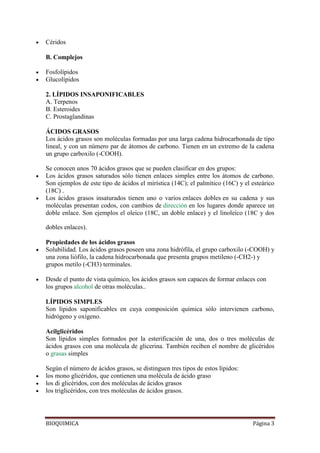 BIOQUIMICA Página 3
Céridos
B. Complejos
Fosfolípidos
Glucolípidos
2. LÍPIDOS INSAPONIFICABLES
A. Terpenos
B. Esteroides
C. Prostaglandinas
ÁCIDOS GRASOS
Los ácidos grasos son moléculas formadas por una larga cadena hidrocarbonada de tipo
lineal, y con un número par de átomos de carbono. Tienen en un extremo de la cadena
un grupo carboxilo (-COOH).
Se conocen unos 70 ácidos grasos que se pueden clasificar en dos grupos:
Los ácidos grasos saturados sólo tienen enlaces simples entre los átomos de carbono.
Son ejemplos de este tipo de ácidos el mirística (14C); el palmítico (16C) y el esteárico
(18C) .
Los ácidos grasos insaturados tienen uno o varios enlaces dobles en su cadena y sus
moléculas presentan codos, con cambios de dirección en los lugares donde aparece un
doble enlace. Son ejemplos el oleico (18C, un doble enlace) y el linoleíco (18C y dos
dobles enlaces).
Propiedades de los ácidos grasos
Solubilidad. Los ácidos grasos poseen una zona hidrófila, el grupo carboxilo (-COOH) y
una zona liófilo, la cadena hidrocarbonada que presenta grupos metileno (-CH2-) y
grupos metilo (-CH3) terminales.
Desde el punto de vista químico, los ácidos grasos son capaces de formar enlaces con
los grupos alcohol de otras moléculas..
LÍPIDOS SIMPLES
Son lípidos saponificables en cuya composición química sólo intervienen carbono,
hidrógeno y oxígeno.
Acilglicéridos
Son lípidos simples formados por la esterificación de una, dos o tres moléculas de
ácidos grasos con una molécula de glicerina. También reciben el nombre de glicéridos
o grasas simples
Según el número de ácidos grasos, se distinguen tres tipos de estos lípidos:
los mono glicéridos, que contienen una molécula de ácido graso
los di glicéridos, con dos moléculas de ácidos grasos
los triglicéridos, con tres moléculas de ácidos grasos.
 
