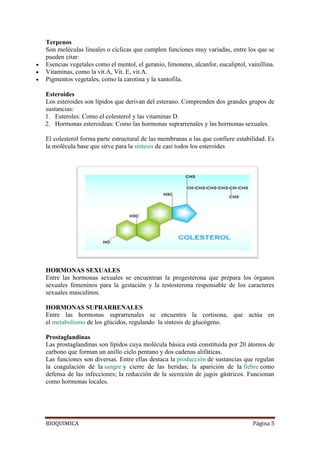 BIOQUIMICA Página 5
Terpenos
Son moléculas lineales o cíclicas que cumplen funciones muy variadas, entre los que se
pueden citar:
Esencias vegetales como el mentol, el geranio, limoneno, alcanfor, eucaliptol, vainillina.
Vitaminas, como la vit.A, Vit. E, vit.A.
Pigmentos vegetales, como la carotina y la xantofila.
Esteroides
Los esteroides son lípidos que derivan del esterano. Comprenden dos grandes grupos de
sustancias:
1. Esteroles: Como el colesterol y las vitaminas D.
2. Hormonas esteroideas: Como las hormonas suprarrenales y las hormonas sexuales.
El colesterol forma parte estructural de las membranas a las que confiere estabilidad. Es
la molécula base que sirve para la síntesis de casi todos los esteroides
HORMONAS SEXUALES
Entre las hormonas sexuales se encuentran la progesterona que prepara los órganos
sexuales femeninos para la gestación y la testosterona responsable de los caracteres
sexuales masculinos.
HORMONAS SUPRARRENALES
Entre las hormonas suprarrenales se encuentra la cortisona, que actúa en
el metabolismo de los glúcidos, regulando la síntesis de glucógeno.
Prostaglandinas
Las prostaglandinas son lípidos cuya molécula básica está constituida por 20 átomos de
carbono que forman un anillo ciclo pentano y dos cadenas alifáticas.
Las funciones son diversas. Entre ellas destaca la producción de sustancias que regulan
la coagulación de la sangre y cierre de las heridas; la aparición de la fiebre como
defensa de las infecciones; la reducción de la secreción de jugos gástricos. Funcionan
como hormonas locales.
 