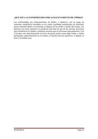 BIOQUIMICA Página 6
¿QUÉ SON LAS ENFERMEDADES POR ALMACENAMIENTO DE LÍPIDOS?
Las enfermedades por almacenamiento de lípidos, o lapidosos, son un grupo de
trastornos metabólicos heredados en los cuales cantidades perjudiciales de materiales
grasos llamados lípidos se acumulan en algunas de las células y tejidos del cuerpo. Las
personas con estos trastornos no producen suficiente de una de las enzimas necesarias
para metabolizar los lípidos o producen enzimas que no funcionan adecuadamente. Con
el tiempo, este almacenamiento excesivo de grasas puede causar daño tisular y celular
permanente, particularmente en el cerebro, el sistema nervioso periférico, el hígado, el
bazo y la médula ósea.
 