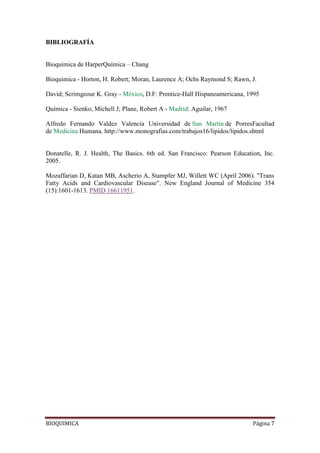 BIOQUIMICA Página 7
BIBLIOGRAFÍA
Bioquímica de HarperQuímica – Chang
Bioquímica - Horton, H. Robert; Moran, Laurence A; Ochs Raymond S; Rawn, J.
David; Scrimgeour K. Gray - México, D.F: Prentice-Hall Hispanoamericana, 1995
Química - Sienko, Michell J; Plane, Robert A - Madrid: Aguilar, 1967
Alfredo Fernando Valdez Valencia Universidad de San Martín de PorresFacultad
de Medicina Humana. http://www.monografias.com/trabajos16/lipidos/lipidos.shtml
Donatelle, R. J. Health, The Basics. 6th ed. San Francisco: Pearson Education, Inc.
2005.
Mozaffarian D, Katan MB, Ascherio A, Stampfer MJ, Willett WC (April 2006). "Trans
Fatty Acids and Cardiovascular Disease". New England Journal of Medicine 354
(15):1601-1613. PMID 16611951.
 