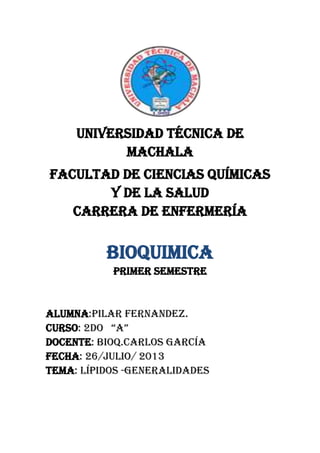 UNIVERSIDAD TÉCNICA DE
MACHALA
FACULTAD DE CIENCIAS QUÍMICAS
Y DE LA SALUD
CARRERA DE ENFERMERÍA
BIOQUIMICA
Primer semestre
Alumna:pilar fernandez.
Curso: 2do “a”
DOCENTE: Bioq.carlos García
Fecha: 26/julio/ 2013
TEMA: lípidos -generalidades
 