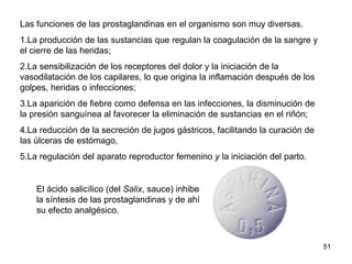 Las funciones de las prostaglandinas en el organismo son muy diversas.
1.La producción de las sustancias que regulan la coagulación de la sangre y
el cierre de las heridas;
2.La sensibilización de los receptores del dolor y la iniciación de la
vasodilatación de los capilares, lo que origina la inflamación después de los
golpes, heridas o infecciones;
3.La aparición de fiebre como defensa en las infecciones, la disminución de
la presión sanguínea al favorecer la eliminación de sustancias en el riñón;
4.La reducción de la secreción de jugos gástricos, facilitando la curación de
las úlceras de estómago,
5.La regulación del aparato reproductor femenino y la iniciación del parto.
51
El ácido salicílico (del Salix, sauce) inhibe
la síntesis de las prostaglandinas y de ahí
su efecto analgésico.
 