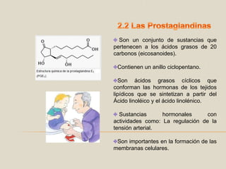 2.2 Las ProstaglandinasSon un conjunto de sustancias que pertenecen a los ácidos grasos de 20 carbonos (eicosanoides).Contienen un anillo ciclopentano.Son ácidos grasos cíclicos que conforman las hormonas de los tejidos lipídicos que se sintetizan a partir del Ácido linoléico y el ácido linolénico.  Sustancias hormonales con actividades como: La regulación de la tensión arterial.Son importantes en la formación de las membranas celulares.