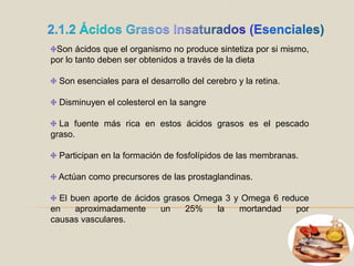 2.1.2 Ácidos Grasos Insaturados (Esenciales)Son ácidos que el organismo no produce sintetiza por si mismo, por lo tanto deben ser obtenidos a través de la dietaSon esenciales para el desarrollo del cerebro y la retina.Disminuyen el colesterol en la sangreLa fuente más rica en estos ácidos grasos es el pescado graso. Participan en la formación de fosfolípidos de las membranas. Actúan como precursores de las prostaglandinas. El buen aporte de ácidos grasos Omega 3 y Omega 6 reduce en aproximadamente un 25% la mortandad por causas vasculares.