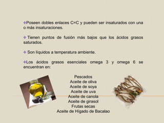 Poseen dobles enlaces C=C y pueden ser insaturados con una o más insaturaciones.Tienen puntos de fusión más bajos que los ácidos grasos saturados.Son líquidos a temperatura ambiente.Los ácidos grasos esenciales omega 3 y omega 6 se encuentran en:PescadosAceite de olivaAceite de soyaAceite de uvaAceite de canolaAceite de girasolFrutas secasAceite de Hígado de Bacalao