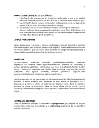 5
PROPIEDADES QUÍMICAS DE LOS LÍPIDOS
1. Esterificación: Es una reacción en la cual un ácido graso se une a un alcohol,
mediante un enlace covalente. De esta reacción se forma un éster, liberando agua.
2. Saponificación: Es una reacción en la cual un ácido graso se une a una base dando
una sal de ácido graso, liberando una molécula de agua.
3. Antioxidación: Es una reacción en la cual se oxida un ácido graso insaturado.
Conocer cuales son las propiedades tanto químicas como físicas de los lípidos sirve
para entender como actúan y como pueden ser aprovechadas por el organismo de
acuerdo al tipo de ácido graso que se trate.
LÍPIDOS PRECURSORES
Lípidos precursores y derivados: Incluyen ácidosgrasos, glicerol, esteroides, alcoholes
diferentes alglicerol y los esteroles, aldehídos de las grasas ycuerpos cetónicosliposolubles
y hormonas.Debido a que no poseen carga eléctrica, los acilgliceroles(acilglicéridos), el
colesterol y los esteresde colesterol se IIamanIípidos neutros.
HORMONA
Las hormonas son sustancias secretadas por células especializadas, localizadas
englándulas de secreción interna o glándulasendocrinas (carentes de conductos), o
también por células epiteliales e intersticiales cuyo fin es la de afectar la función de otras
células. También hay hormonas que actúan sobre la misma célula que las sintetiza
(autocrinas). Hay algunas hormonas animales y hormonas vegetales como
las auxinas,ácidoabscísico, citoquinina, giberelina y eletileno.
çSon transportadas por vía sanguínea o por elespacio intersticial, solas (biodisponibles) o
asociadas a ciertas proteínas (que extienden su vida media al protegerlas de la
degradación) y hacen su efecto en determinados órganos o tejidos diana (o blanco) a
distancia de donde se sintetizaron, sobre la misma célula que la sintetiza (acción
autócrina) o sobre células contiguas (acción parácrina) interviniendo en la comunicación
celular.
HORMONAS SEXUALES
Entre las hormonas sexuales se encuentran la progesterona que prepara los órganos
sexuales femeninos para la gestación y la testosterona responsable de los caracteres
sexuales masculinos
 