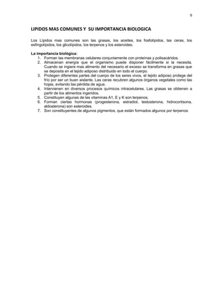 9
LIPIDOS MAS COMUNES Y SU IMPORTANCIA BIOLOGICA
Los Lípidos mas comunes son las grasas, los aceites, los fosfolípidos, las ceras, los
esfingolípidos, los glicolípidos, los terpenos y los esteroides.
La importancia biológica:
1. Forman las membranas celulares conjuntamente con proteínas y polisacáridos.
2. Almacenan energía que el organismo puede disponer fácilmente si la necesita.
Cuando se ingiere mas alimento del necesario el exceso se transforma en grasas que
se deposita en el tejido adiposo distribuido en todo el cuerpo.
3. Protegen diferentes partes del cuerpo de los seres vivos, el tejido adiposo protege del
frío por ser un buen aislante. Las ceras recubren algunos órganos vegetales como las
hojas, evitando las pérdida de agua.
4. Intervienen en diversos procesos químicos intracelulares. Las grasas se obtienen a
partir de los alimentos ingeridos.
5. Constituyen algunas de las vitaminas A1, E y K son terpenos.
6. Forman ciertas hormonas (progesterona, estradiol, testosterona, hidrocortisona,
aldosterona) son esteroides.
7. Son constituyentes de algunos pigmentos, que están formados algunos por terpenos
 