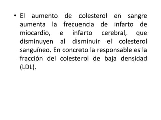 • El aumento de colesterol en sangre
aumenta la frecuencia de infarto de
miocardio, e infarto cerebral, que
disminuyen al disminuir el colesterol
sanguíneo. En concreto la responsable es la
fracción del colesterol de baja densidad
(LDL).
 