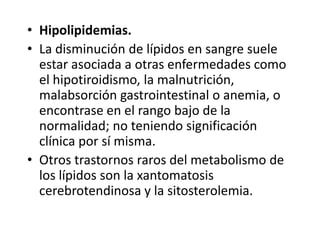 • Hipolipidemias.
• La disminución de lípidos en sangre suele
estar asociada a otras enfermedades como
el hipotiroidismo, la malnutrición,
malabsorción gastrointestinal o anemia, o
encontrase en el rango bajo de la
normalidad; no teniendo significación
clínica por sí misma.
• Otros trastornos raros del metabolismo de
los lípidos son la xantomatosis
cerebrotendinosa y la sitosterolemia.
 