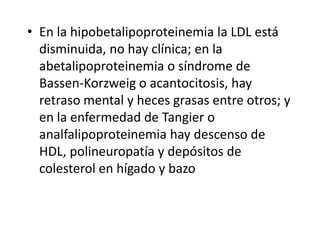 • En la hipobetalipoproteinemia la LDL está
disminuida, no hay clínica; en la
abetalipoproteinemia o síndrome de
Bassen-Korzweig o acantocitosis, hay
retraso mental y heces grasas entre otros; y
en la enfermedad de Tangier o
analfalipoproteinemia hay descenso de
HDL, polineuropatía y depósitos de
colesterol en hígado y bazo
 