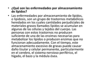 • ¿Qué son las enfermedades por almacenamiento
de lípidos?
• Las enfermedades por almacenamiento de lípidos,
o lipidosis, son un grupo de trastornos metabólicos
heredados en los cuales cantidades perjudiciales de
materiales grasos llamados lípidos se acumulan en
algunas de las células y tejidos del cuerpo. Las
personas con estos trastornos no producen
suficiente de una de las enzimas necesarias para
metabolizar los lípidos o producen enzimas que no
funcionan adecuadamente. Con el tiempo, este
almacenamiento excesivo de grasas puede causar
daño tisular y celular permanente, particularmente
en el cerebro, el sistema nervioso periférico, el
hígado, el bazo y la médula ósea.
 