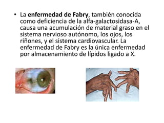 • La enfermedad de Fabry, también conocida
como deficiencia de la alfa-galactosidasa-A,
causa una acumulación de material graso en el
sistema nervioso autónomo, los ojos, los
riñones, y el sistema cardiovascular. La
enfermedad de Fabry es la única enfermedad
por almacenamiento de lípidos ligado a X.
 