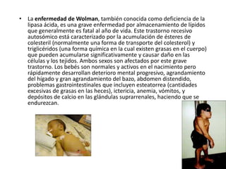 • La enfermedad de Wolman, también conocida como deficiencia de la
lipasa ácida, es una grave enfermedad por almacenamiento de lípidos
que generalmente es fatal al año de vida. Este trastorno recesivo
autosómico está caracterizado por la acumulación de ésteres de
colesteril (normalmente una forma de transporte del colesterol) y
triglicéridos (una forma química en la cual existen grasas en el cuerpo)
que pueden acumularse significativamente y causar daño en las
células y los tejidos. Ambos sexos son afectados por este grave
trastorno. Los bebés son normales y activos en el nacimiento pero
rápidamente desarrollan deterioro mental progresivo, agrandamiento
del hígado y gran agrandamiento del bazo, abdomen distendido,
problemas gastrointestinales que incluyen esteatorrea (cantidades
excesivas de grasas en las heces), ictericia, anemia, vómitos, y
depósitos de calcio en las glándulas suprarrenales, haciendo que se
endurezcan.
 