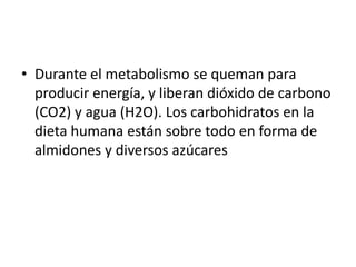 • Durante el metabolismo se queman para
producir energía, y liberan dióxido de carbono
(CO2) y agua (H2O). Los carbohidratos en la
dieta humana están sobre todo en forma de
almidones y diversos azúcares
 