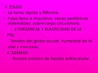 2. PULSO:
 Se torna rápido y filiforme.
 Pulso lleno e impulsivo, venas periféricas
distendidas: sobrecarga circulatoria.
3.TURGENCIA Y ELASTICIDAD DE LA
PIEL:
Tensión del globo ocular, humedad de la
piel y mucosas.
4. EDEMAS:
Exceso crónico de líquido extracelular.
 