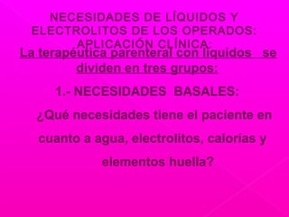 NECESIDADES DE LÍQUIDOS Y
ELECTROLITOS DE LOS OPERADOS:
APLICACIÓN CLÍNICA:
La terapéutica parenteral con líquidos se
dividen en tres grupos:
1.- NECESIDADES BASALES:
¿Qué necesidades tiene el paciente en
cuanto a agua, electrolitos, calorías y
elementos huella?
 