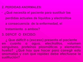 2. PERDIDAS ANORMALES:
• ¿Qué necesita el paciente para sustituir las
perdidas actuales de líquidos y electrolitos
a consecuencia de la enfermedad, el
tratamiento o ambos?
3. DEFICIT O EXCESO:
¿ Que déficit o (exceso) presenta el paciente
en cuanto a agua, electrolitos, volumen
sanguíneo, proteínas plasmáticas y elementos
huella? ¿Qué hay que hacer para corregir esta
anomalías y con que rapidez debe efectuarse la
sustitución?
 