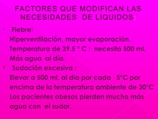  Fiebre:
Hiperventilación, mayor evaporación.
Temperatura de 39.5 ° C : necesita 500 ml.
Más agua al día.
 Sudación excesiva :
Elevar a 500 ml. al día por cada 5°C por
encima de la temperatura ambiente de 30°C
Los pacientes obesos pierden mucho más
agua con el sudor.
FACTORES QUE MODIFICAN LAS
NECESIDADES DE LIQUIDOS:
 