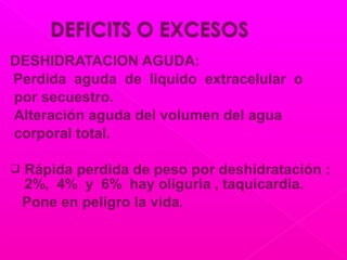 DESHIDRATACION AGUDA:
Perdida aguda de liquido extracelular o
por secuestro.
Alteración aguda del volumen del agua
corporal total.
 Rápida perdida de peso por deshidratación :
2%, 4% y 6% hay oliguria , taquicardia.
Pone en peligro la vida.
 