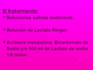El tratamiento:
Soluciones salinas isotónicas.
Solución de Lactato Ringer.
Acidosis metabólica: Bicarbonato de
Sodio y/o 500 ml de Lactato de sodio
1/6 molar.
 