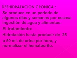 DESHIDRATACION CRONICA :
Se produce en un periodo de
algunos días y semanas por escasa
ingestión de agua y alimentos.
El tratamiento:
Hidratación hasta producir de 25
a 50 ml. de orina por hora, y
normalizar el hematocrito.
 