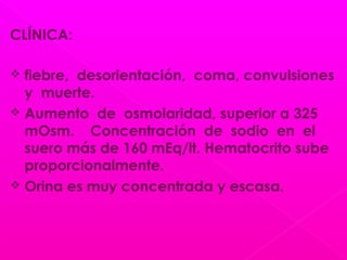 CLÍNICA:
 fiebre, desorientación, coma, convulsiones
y muerte.
 Aumento de osmolaridad, superior a 325
mOsm. Concentración de sodio en el
suero más de 160 mEq/lt. Hematocrito sube
proporcionalmente.
 Orina es muy concentrada y escasa.
 