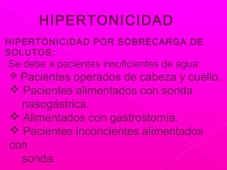 HIPERTONICIDAD
HIPERTONICIDAD POR SOBRECARGA DE
SOLUTOS:
Se debe a pacientes insuficientes de agua:
 Pacientes operados de cabeza y cuello.
 Pacientes alimentados con sonda
nasogástrica.
 Alimentados con gastrostomía.
 Pacientes inconcientes alimentados
con
sonda.
 