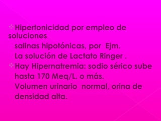 Hipertonicidad por empleo de
soluciones
salinas hipotónicas, por Ejm.
La solución de Lactato Ringer .
Hay Hipernatremia: sodio sérico sube
hasta 170 Meq/L. o más.
Volumen urinario normal, orina de
densidad alta.
 