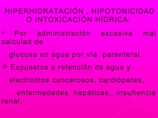 HIPERHIDRATACIÓN , HIPOTONICIDAD
O INTOXICACIÓN HÍDRICA:
 Por administración excesiva mal
calculad de
glucosa en agua por vía parenteral.
 Expuestos a retención de agua y
electrolitos cancerosos, cardiópatas,
enfermedades hepáticas, insufiencia
renal.
 