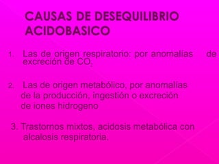 1. Las de origen respiratorio: por anomalías de
excreción de CO2
2. Las de origen metabólico, por anomalías
de la producción, ingestión o excreción
de iones hidrogeno
3. Trastornos mixtos, acidosis metabólica con
alcalosis respiratoria.
 