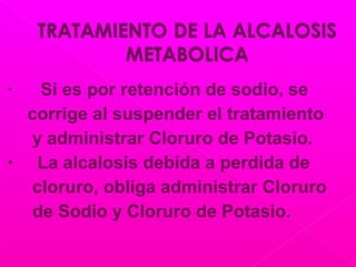 • Si es por retención de sodio, se
corrige al suspender el tratamiento
y administrar Cloruro de Potasio.
• La alcalosis debida a perdida de
cloruro, obliga administrar Cloruro
de Sodio y Cloruro de Potasio.
 