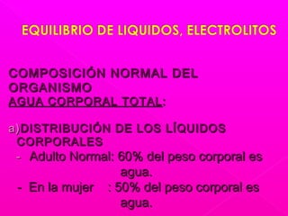 COMPOSICIÓN NORMAL DELCOMPOSICIÓN NORMAL DEL
ORGANISMOORGANISMO
AGUA CORPORAL TOTALAGUA CORPORAL TOTAL ::
a)a)DISTRIBUCIÓN DE LOS LÍQUIDOSDISTRIBUCIÓN DE LOS LÍQUIDOS
CORPORALESCORPORALES
-- Adulto Normal: 60% del peso corporal esAdulto Normal: 60% del peso corporal es
agua.agua.
- En la mujer : 50% del peso corporal es- En la mujer : 50% del peso corporal es
agua.agua.
 