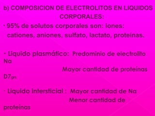 b) COMPOSICION DE ELECTROLITOS EN LIQUIDOS
CORPORALES:
• 95% de solutos corporales son: iones:
cationes, aniones, sulfato, lactato, proteínas.
• Liquido plasmático: Predominio de electrolito
Na
Mayor cantidad de proteínas
D7grs
• Liquido intersticial : Mayor cantidad de Na
Menor cantidad de
proteínas
 