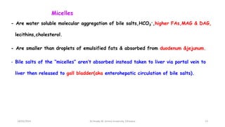 Micelles
- Are water soluble molecular aggregation of bile salts,HCO3
-,higher FAs,MAG & DAG,
lecithins,cholesterol.
- Are smaller than droplets of emulsified fats & absorbed from duodenum &jejunum.
- Bile salts of the “micelles” aren’t absorbed instead taken to liver via portal vein to
liver then released to gall bladder(aka enterohepatic circulation of bile salts).
18/03/2024 13
Dr.Tesaka W, Jimma University, Ethioipia
 