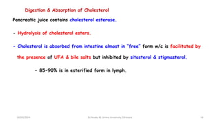 Digestion & Absorption of Cholesterol
Pancreatic juice contains cholesterol esterase.
- Hydrolysis of cholesterol esters.
- Cholesterol is absorbed from intestine almost in “free” form w/c is facilitated by
the presence of UFA & bile salts but inhibited by sitosterol & stigmasterol.
- 85-90% is in esterified form in lymph.
18/03/2024 14
Dr.Tesaka W, Jimma University, Ethioipia
 