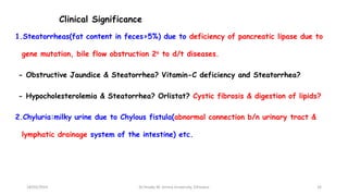Clinical Significance
1.Steatorrheas(fat content in feces>5%) due to deficiency of pancreatic lipase due to
gene mutation, bile flow obstruction 2o to d/t diseases.
- Obstructive Jaundice & Steatorrhea? Vitamin-C deficiency and Steatorrhea?
- Hypocholesterolemia & Steatorrhea? Orlistat? Cystic fibrosis & digestion of lipids?
2.Chyluria:milky urine due to Chylous fistula(abnormal connection b/n urinary tract &
lymphatic drainage system of the intestine) etc.
18/03/2024 16
Dr.Tesaka W, Jimma University, Ethioipia
 