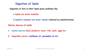 Digestion of lipids
- Digestion of fats & other lipids poses problems like,
1.Lipids are water insoluble
2.Lipolytic enzymes are water soluble (relieved by emulsification).
Dietary Sources of Lipids
1. Animal sources:Dairy products, meat, fish, pork, eggs etc.
2. Vegetable source:-sunflower oil, groundnut oil etc.
18/03/2024 2
Dr.Tesaka W, Jimma University, Ethioipia
 