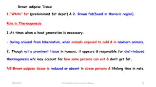 Brown Adipose Tissue
1.“White” fat (predominant fat depot) & 2. Brown fat(found in thoracic region).
Role in Thermogenesis
1.At times when a heat generation is necessary.
- During arousal from hibernation, when animals exposed to cold & in newborn animals.
2. Though not a prominent tissue in humans, it appears & responsible for diet-induced
thermogenesis w/c may account for how some persons can eat & don’t get fat.
NB:Brown adipose tissue is reduced or absent in obese persons & lifelong time in rats.
18/03/2024 29
Dr.Tesaka W, Jimma University, Ethioipia
 