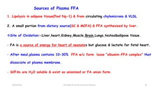 Sources of Plasma FFA
1. Lipolysis in adipose tissue(Pool No-1) & from circulating chylomicrons & VLDL
2. A small portion from dietary source(SC & MCFA) & FFA synthesized by liver.
Site of Oxidation:-Liver,heart,Kidney,Muscle,Brain,Lungs,testes&adipose tissue.
- FA is a source of energy for heart of neonates but glucose & lactate for fetal heart.
- After meal,plasma contains 10-30% FFA w/c form loose “albumin-FFA complex” that
dissociate at plasma membrane.
- SCFAs are H2O soluble & exist as unionized or FA anion form.
18/03/2024 33
Dr.Tesaka W, Jimma University, Ethioipia
 