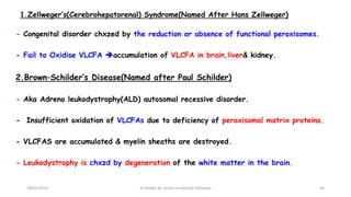 1.Zellweger’s(Cerebrohepatorenal) Syndrome(Named After Hans Zellweger)
- Congenital disorder chxzed by the reduction or absence of functional peroxisomes.
- Fail to Oxidise VLCFA accumulation of VLCFA in brain,liver& kidney.
2.Brown–Schilder’s Disease(Named after Paul Schilder)
- Aka Adreno leukodystrophy(ALD) autosomal recessive disorder.
- Insufficient oxidation of VLCFAs due to deficiency of peroxisomal matrix proteins.
- VLCFAS are accumulated & myelin sheaths are destroyed.
- Leukodystrophy is chxzd by degeneration of the white matter in the brain.
18/03/2024 44
Dr.Tesaka W, Jimma University, Ethioipia
 