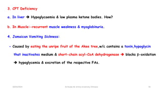 3. CPT Deficiency
a. In liver  Hypoglycaemia & low plasma ketone bodies. How?
b. In Muscle:-recurrent muscle weakness & myoglobinuria.
4. Jamaican Vomiting Sickness:
- Caused by eating the unripe fruit of the Akee tree,w/c contains a toxin,hypoglycin
that inactivates medium & short-chain acyl-CoA dehydrogenase  blocks β-oxidation
 hypoglycemia & excretion of the respective FAs.
18/03/2024 45
Dr.Tesaka W, Jimma University, Ethioipia
 