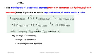 Cont…
- The introduction of 2 additional enzymes(enoyl-CoA Isomerase &3-hydroxyacyl-CoA
racemase)makes it possible to handle any combination of double bonds in UFAs.
18/03/2024
Key:A= enoyl-CoA isomerase;
B=enoyl-CoA hydratase;&
C=3-hydroxyacyl-CoA epimerase.
49
Dr.Tesaka W, Jimma University, Ethioipia
 