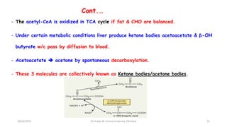 Cont.…
- The acetyl-CoA is oxidized in TCA cycle if fat & CHO are balanced.
- Under certain metabolic conditions liver produce ketone bodies acetoacetate & β-OH
butyrate w/c pass by diffusion to blood.
- Acetoacetate  acetone by spontaneous decarboxylation.
- These 3 molecules are collectively known as Ketone bodies/acetone bodies.
18/03/2024 52
Dr.Tesaka W, Jimma University, Ethioipia
 