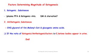 Factors Determining Magnitude of Ketogenesis
1. Ketogenic Substances
- ↑plasma FFA & Ketogenic-AAs. DM & starvation?
2. Antiketogenic Substances
- CHO,glycerol of fat,Malonyl-CoA & glucogenic amino acids.
 If the ratio of Ketogenic/Antiketogenicfactors is>2,ketone bodies appear in urine.
End!
18/03/2024 58
Dr.Tesaka W, Jimma University, Ethioipia
 