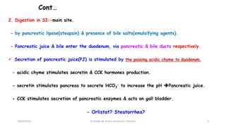 Cont…
2. Digestion in SI:-main site.
- by pancreatic lipase(steapsin) & presence of bile salts(emulsifying agents).
- Pancreatic juice & bile enter the duodenum, via pancreatic & bile ducts respectively.
 Secretion of pancreatic juice(PJ) is stimulated by the passing acidic chyme to duodenum.
- acidic chyme stimulates secretin & CCK hormones production.
- secretin stimulates pancreas to secrete HCO3
- to increase the pH Pancreatic juice.
- CCK stimulates secretion of pancreatic enzymes & acts on gall bladder.
- Orlistat? Steatorrhea?
18/03/2024 6
Dr.Tesaka W, Jimma University, Ethioipia
 