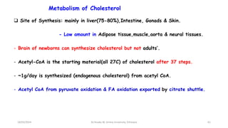 Metabolism of Cholesterol
61
 Site of Synthesis: mainly in liver(75-80%),Intestine, Gonads & Skin.
- Low amount in Adipose tissue,muscle,aorta & neural tissues.
- Brain of newborns can synthesize cholesterol but not adults’.
- Acetyl-CoA is the starting material(all 27C) of cholesterol after 37 steps.
- ~1g/day is synthesized (endogenous cholesterol) from acetyl CoA.
- Acetyl CoA from pyruvate oxidation & FA oxidation exported by citrate shuttle.
18/03/2024 Dr.Tesaka W, Jimma University, Ethioipia
 