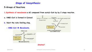 Steps of biosynthesis:
5-Groups of Reactions
1.Synthesis of mevalonate:a 6C compound from acetyl-CoA by by 2 steps reaction.
a. HMG-CoA is formed in Cytosol.
b. Next the rate-limiting step,
- HMG-CoA  Mevalonate.
63
Statins?
18/03/2024 Dr.Tesaka W, Jimma University, Ethioipia
 