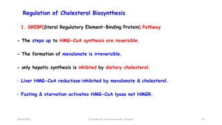 Regulation of Cholesterol Biosynthesis
1. SREBP(Sterol Regulatory Element-Binding Protein) Pathway
- The steps up to HMG-CoA synthesis are reversible.
- The formation of mevalonate is irreversible.
- only hepatic synthesis is inhibted by dietary cholesterol.
- Liver HMG-CoA reductase:inhibited by mevalonate & cholesterol.
- Fasting & starvation activates HMG-CoA lyase not HMGR.
67
18/03/2024 Dr.Tesaka W, Jimma University, Ethioipia
 