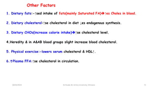 Other Factors
1. Dietary fats:-↑sed intake of fats(mainly Saturated FA)↑es Choles in blood.
2. Dietary cholesterol:↑se cholesterol in diet ↓es endogenous synthesis.
3. Dietary CHOs(increase calorie intake)↑se cholesterol level.
4.Heredity & in A&AB blood groups slight increase blood cholesterol.
5. Physical exercise:-lowers serum cholesterol & HDL↑.
6.↑Plasma FFA:↑se cholesterol in circulation.
72
18/03/2024 Dr.Tesaka W, Jimma University, Ethioipia
 